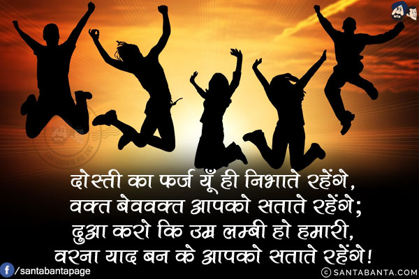 दोस्ती का फ़र्ज़ यूँ ही निभाते रहेंगे,<br/>
वक्त बेवक्त आपको सताते रहेंगे;<br/>
दुआ करो कि उम्र लम्बी हो हमारी,<br/>
वरना याद बन के आपको सताते रहेंगे!