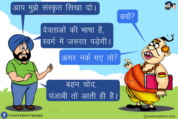 संता: आप मुझे संस्कृत सिखा दो।<br/>
पंडित: क्यों?<br/>
संता: देवताओं की भाषा है, स्वर्ग में जरुरत पड़ेगी।<br/>
पंडित: अगर नर्क गए तो?<br/>
संता: बहन चोद, पंजाबी तो आती ही है।