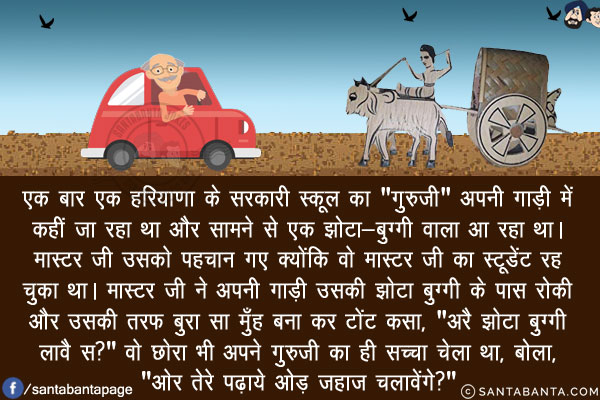 एक बार एक हरियाणा के सरकारी स्कूल का `गुरुजी` अपनी गाड़ी में कहीं जा रहा था और सामने से एक झोटा-बुग्गी वाला आ रहा था। मास्टर जी उसको पहचान गए क्योंकि वो मास्टर जी का स्टूडेंट रह चुका था।<br/>

मास्टर जी ने अपनी गाड़ी उसकी झोटा बुग्गी के पास रोकी और उसकी तरफ बुरा सा मुँह बना कर टोंट कसा, `अरै झोटा बुग्गी चलावै स?`<br/>
वो छोरा भी अपने गुरुजी का ही सच्चा चेला था, बोला, `ओर तेरे पढ़ाये ओड़ जहाज चलावेंगे?` 