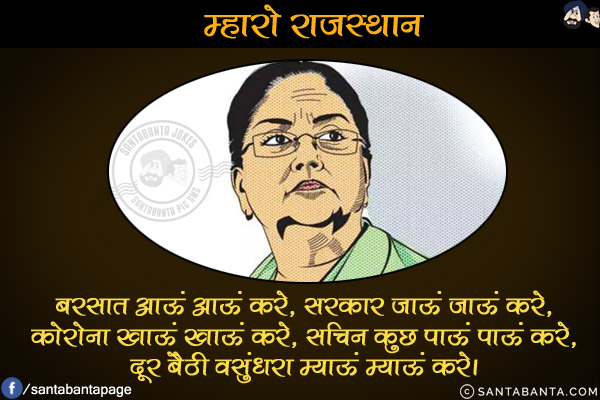 म्हारो राजस्थान<br/>
बरसात आऊं आऊं करे,<br/>
सरकार जाऊं जाऊं करे,<br/>
कोरोना खाऊं खाऊं करे,<br/>
सचिन कुछ पाऊं पाऊं करे,<br/>
दूर बैठी वसुंधरा म्याऊं म्याऊं करे।