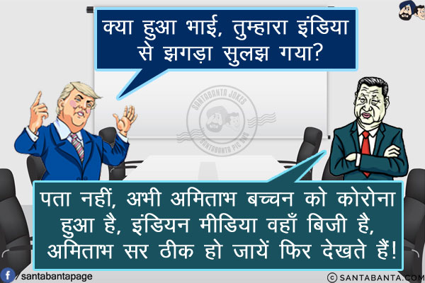 ट्रंप: क्या हुआ भाई, तुम्हारा इंडिया से झगड़ा सुलझ गया?<br/>
शी जिनपिंग: पता नहीं, अभी अमिताभ बच्चन को कोरोना हुआ है, इंडियन मीडिया वहाँ बिजी है, अमिताभ सर ठीक हो जायें फिर देखते हैं!