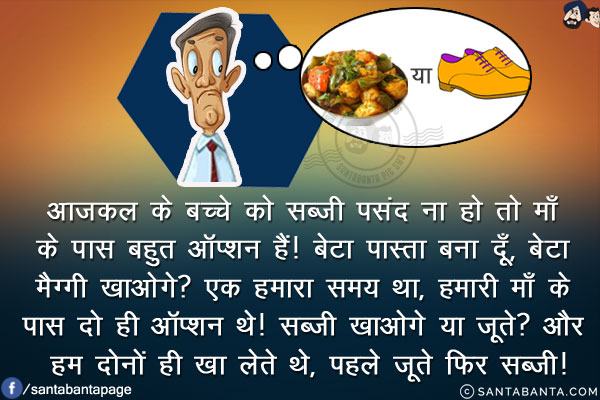 आजकल के बच्चे को सब्ज़ी पसंद ना हो तो माँ के पास बहुत ऑप्शन हैं!<br/>
बेटा पास्ता बना दूँ, बेटा मैग्गी खाओगे?<br/>
एक हमारा समय था, हमारी माँ के पास दो ही ऑप्शन थे!<br/>
सब्ज़ी खाओगे या जूते?<br/>
और हम दोनों ही खा लेते थे, पहले जूते फिर सब्ज़ी!