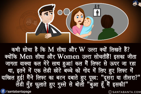 कभी सोचा है कि M सीधा और W उल्टा क्यों लिखते हैं?<br/>
क्योंकि Men सीधा और Women उल्टा सोचती हैं! इसका जीता जागता वाक्या कल मेरे साथ हुआ!<br/>
कल मैं लिफ्ट से ऊपर जा रहा था, इतने में एक लेडी छोटे बच्चे को गोद में लिए हुए लिफ्ट में दाखिल हुई!<br/>
मैंने लिफ्ट का बटन दबाते हुए पूछा: `दूसरा या तीसरा?`<br/>
लेडी मुँह फुलाते हुए गुस्से से बोली `बुआ हूँ मैं इसकी!`