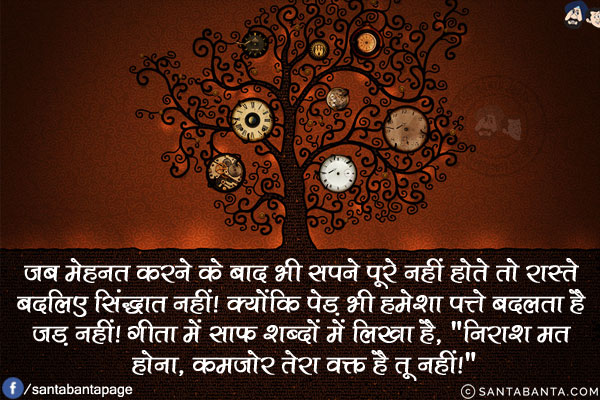 जब मेहनत करने के बाद भी सपने पूरे नहीं होते तो रास्ते बदलिए सिंद्धात नहीं! क्योंकि पेड़ भी हमेशा पत्ते बदलता है जड़ नहीं!<br/>
गीता में साफ शब्दों में लिखा है, `निराश मत होना, कमजोर तेरा वक्त है तू नहीं!