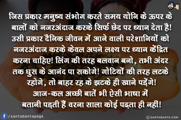 जिस प्रकार मनुष्य संभोग करते समय योनि के ऊपर के बालों को नजरअंदाज करके सिर्फ छेद पर ध्यान देता है!<br/>
उसी प्रकार दैनिक जीवन में आने वाली परेशानियों को नजरअंदाज करके केवल अपने लक्ष्य पर ध्यान केंद्रित करना चाहिए!<br/>
लिंग की तरह बलवान बनो, तभी अंदर तक घुस के आनंद पा सकोगे!<br/>
गोटियों की तरह लटके रहोगे, तो बाहर रह के झटके ही खाने पड़ेंगे!<br/>
आज-कल अच्छी बातें भी ऐसी भाषा में बतानी पड़ती हैं वरना साला कोई पढ़ता ही नहीं!