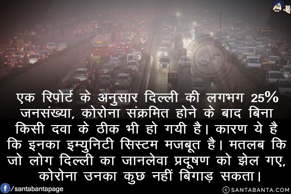 एक रिपोर्ट के अनुसार दिल्ली की लगभग 25% जनसंख्या, कोरोना संक्रमित होने के बाद बिना किसी दवा के ठीक भी हो गयी है। कारण ये है कि इनका इम्युनिटी सिस्टम मजबूत है।<br/>
मतलब कि जो लोग दिल्ली का जानलेवा प्रदूषण को झेल गए, कोरोना उनका कुछ नहीं बिगाड़ सकता।