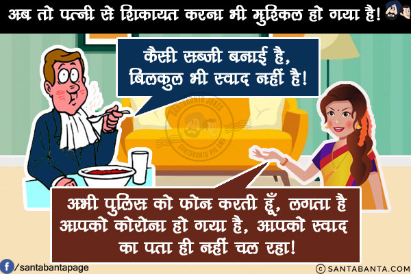 अब तो पत्नी से शिकायत करना भी मुश्किल हो गया है!<br/>
कल मैंने बोला, कैसी सब्ज़ी बनाई है, बिलकुल भी स्वाद नहीं है!<br/>
तो पत्नी बोली: अभी पुलिस को फोन करती हूँ, लगता है आपको कोरोना हो गया है, आपको स्वाद का पता ही नहीं चल रहा!