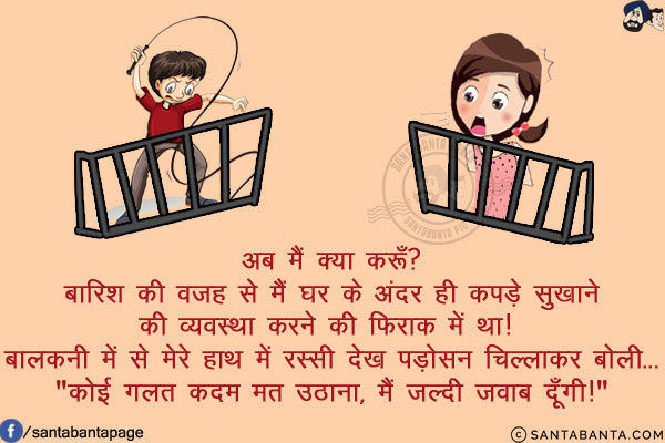 अब मैं क्या करूँ?<br/>
बारिश की वजह से मैं घर के अंदर ही कपड़े सुखाने की व्यवस्था करने की फिराक में था! बालकनी में से मेरे हाथ में रस्सी देख पड़ोसन चिल्लाकर बोली...<br/>
`कोई गलत कदम मत उठाना, मैं जल्दी जवाब दूँगी!`