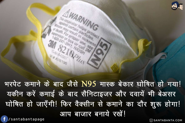 भरपेट कमाने के बाद जैसे N95 मास्क बेकार घोषित हो गया!<br/>
यकीन करें कमाई के बाद सैनिटाइज़र और दवायें भी बेअसर घोषित हो जाएँगी!<br/>
फिर वैक्सीन से कमाने का दौर शुरू होगा!<br/>
आप बाज़ार बनाये रखें!