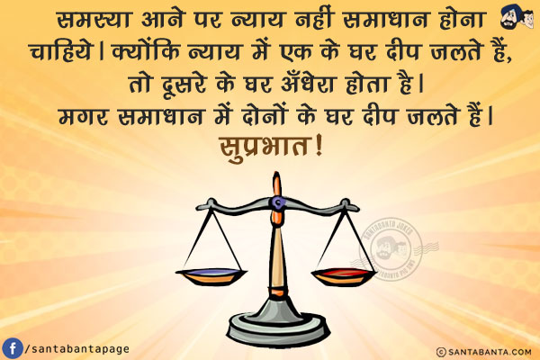 समस्या आने पर न्याय नहीं समाधान होना चाहिये।<br/>
क्योंकि न्याय में एक के घर दीप जलते हैं, तो दूसरे के घर अँधेरा होता है।<br/>
मगर समाधान में दोनों के घर दीप जलते हैं।<br/>
सुप्रभात!