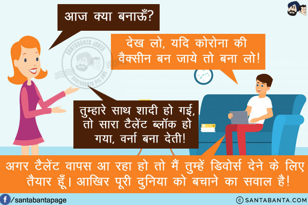 पत्नी: आज क्या बनाऊँ?<br/>
पति: देख लो, यदि कोरोना की वैक्सीन बन जाये तो बना लो!<br/>
पत्नी: तुम्हारे साथ शादी हो गई, तो सारा टैलेंट ब्लॉक हो गया, वर्ना बना देती!<br/>
पति: अगर टैलेंट वापस आ रहा हो तो मैं तुम्हें डिवोर्स देने के लिए तैयार हूँ। आखिर पूरी दुनिया को बचाने का सवाल है!