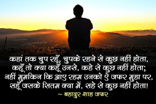 कहां तक चुप रहूँ, चुपके रहने से कुछ नहीं होता,<br/>
कहूँ तो क्या कहूँ उनसे, कहे से कुछ नहीं होता;<br/>
नहीं मुमकिन कि आए रहम उनको ऐ जफर मुहा पर,<br/>
सहूँ जसके सितम क्या में, सहे से कुछ नहीं होता!