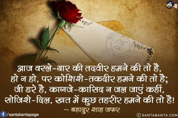 आज वस्ले-यार की तदवीर हमने की तो है,<br/>
हो न हो, पर कोशिशे-तकदीर हमने की तो है;<br/>
जी डरे है, काग़जे-कासिद न जल जाएं कहीं,<br/>
सोजिशे-दिल', खत में कुछ तहरीर हमने की तो है!