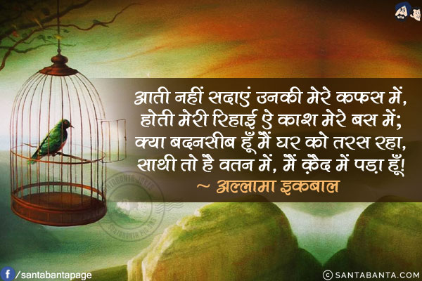 आती नहीं सदाएं उनकी मेरे क़फ़स में,<br/>
होती मेरी रिहाई ऐ काश मेरे बस में;<br/>
क्या बदनसीब हूँ मैं घर को तरस रहा,<br/>
साथी तो है वतन में, मैं क़ैद में पड़ा हूँ!