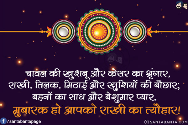 चावल की खुशबू और केसर का श्रृंगार,<br/>
राखी, तिलक, मिठाई और खुशियों की बौछार;<br/>
बहनों का साथ और बेशुमार प्यार,<br/>
मुबारक हो आपको राखी का त्यौहार!