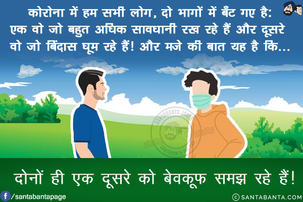 कोरोना में हम सभी लोग, दो भागों में बँट गए है:<br/>
एक वो जो बहुत अधिक सावधानी रख रहे हैं और दूसरे वो जो बिंदास घूम रहे हैं!<br/>
और मजे की बात यह है कि...<br/>
.<br/>
.<br/>
.<br/>
.<br/>
.<br/>
.<br/>
दोनों ही एक दूसरे को बेवकूफ समझ रहे हैं!