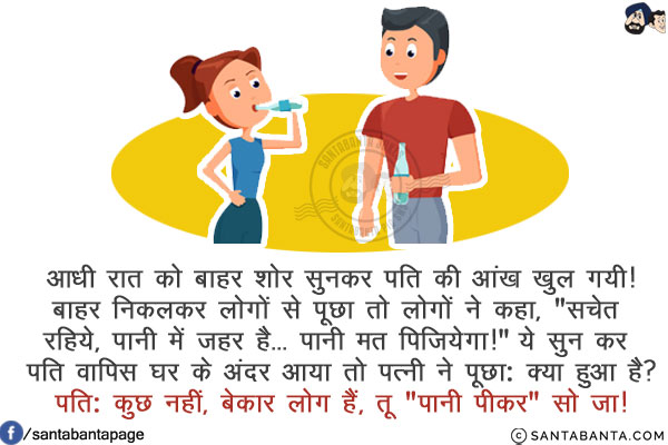 आधी रात को बाहर शोर सुनकर पति की आंख खुल गयी!<br/>
बाहर निकलकर लोगों से पूछा तो लोगों ने कहा, `सचेत रहिये, पानी में ज़हर है... पानी मत पिजियेगा!`<br/>
ये सुन कर पति वापिस घर के अंदर आया तो पत्नि ने पूछा: क्या हुआ है?<br/>
पति: कुछ नहीं, बेकार लोग हैं, तू `पानी पीकर` सो जा!