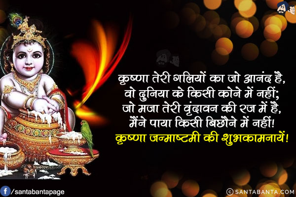 कृष्णा तेरी गलियों का जो आनंद है,<br/>
वो दुनिया के किसी कोने में नहीं;<br/>
जो मजा तेरी वृंदावन की रज में है,<br/>
मैंने पाया किसी बिछौने में नहीं!<br/>
कृष्णा जन्माष्टमी की शुभकामनायें!