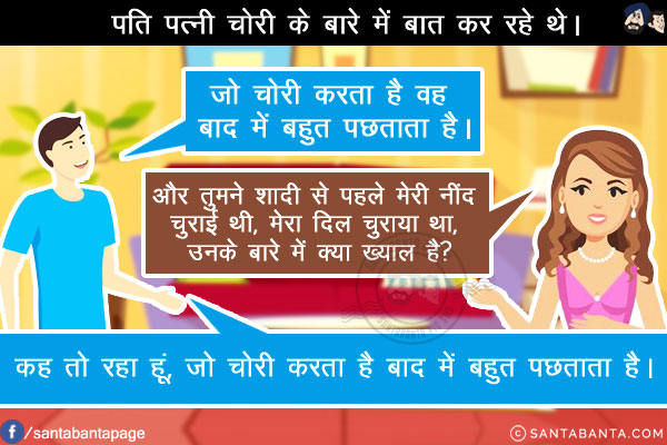 पति पत्नी चोरी के बारे में बात कर रहे थे।<br/>
पति: जो चोरी करता है वह बाद में बहुत पछताता है।<br/>
पत्नी: और तुमने शादी से पहले मेरी नींद चुराई थी, मेरा दिल चुराया था, उनके बारे में क्या ख्याल है?<br/>
पति: कह तो रहा हूं, जो चोरी करता है बाद में बहुत पछताता है।