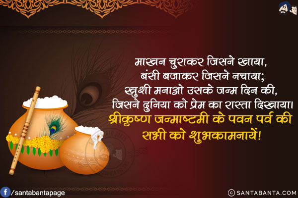 माखन चुराकर जिसने खाया, बंसी बजाकर जिसने नचाया;<br/>
खुशी मनाओ उसके जन्म दिन की, जिसने दुनिया को प्रेम का रास्ता दिखाया।<br/>
श्रीकृष्ण जन्माष्टमी के पवन पर्व की सभी को शुभकामनायें!