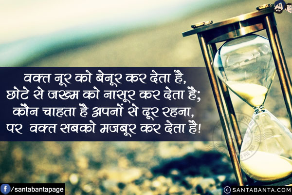 वक़्त नूर को बेनूर कर देता है,<br/>
छोटे से ज़ख्म को नासूर कर देता है;<br/>
कौन चाहता है अपनों से दूर रहना,<br/>
पर वक़्त सबको मजबूर कर देता है!