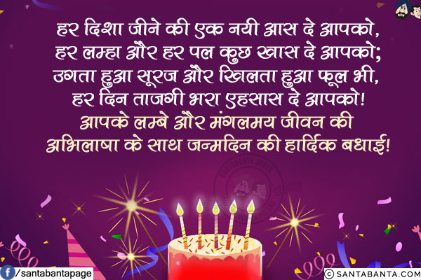 हर दिशा जीने की एक नयी आस दे आपको,<br/>
हर लम्हा और हर पल कुछ खास दे आपको;<br/>
उगता हुआ सूरज और खिलता हुआ फूल भी, <br/>
हर दिन ताजगी भरा एहसास दे आपको!<br/>
आपके लम्बे और मंगलमय जीवन की अभिलाषा के साथ जन्मदिन की हार्दिक बधाई!