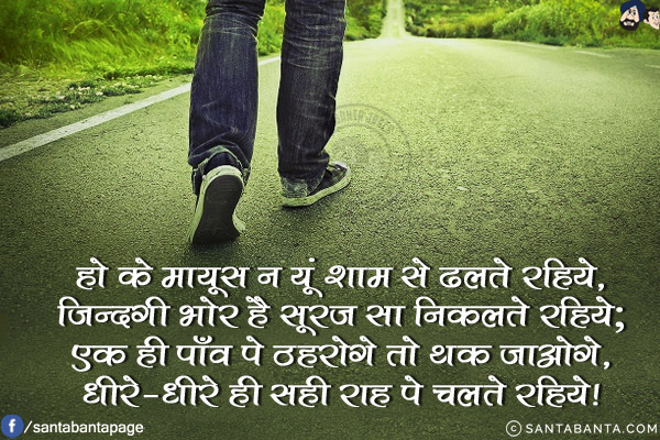 हो के मायूस न यूं शाम से ढलते रहिये,<br/>
ज़िन्दगी भोर है सूरज सा निकलते रहिये;<br/>
एक ही पाँव पे ठहरोगे तो थक जाओगे,<br/>
धीरे-धीरे ही सही राह पे चलते रहिये!