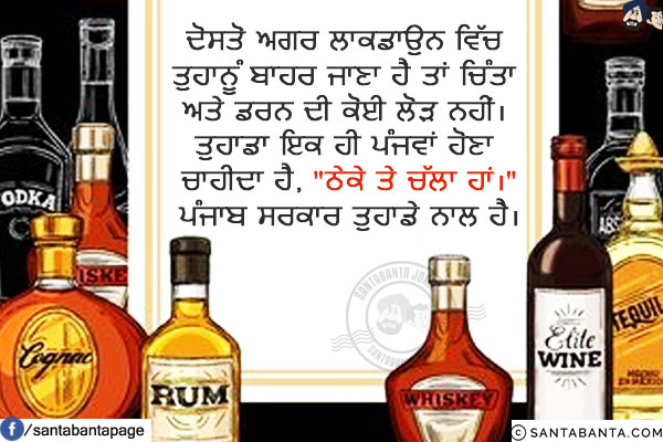 ਦੋਸਤੋ ਅਗਰ ਲਾਕਡਾਉਨ ਵਿੱਚ ਤੁਹਾਨੂੰ ਬਾਹਰ ਜਾਣਾ ਹੈ ਤਾਂ ਚਿੰਤਾ ਅਤੇ ਡਰਨ ਦੀ ਕੋਈ ਲੋੜ ਨਹੀਂ।<br/>
ਤੁਹਾਡਾ ਇਕ ਹੀ ਪੰਜਵਾਂ ਹੋਣਾ ਚਾਹੀਦਾ ਹੈ, `ਠੇਕੇ ਤੇ ਚੱਲਾ ਹਾਂ।`<br/>
ਪੰਜਾਬ ਸਰਕਾਰ ਤੁਹਾਡੇ ਨਾਲ ਹੈ।