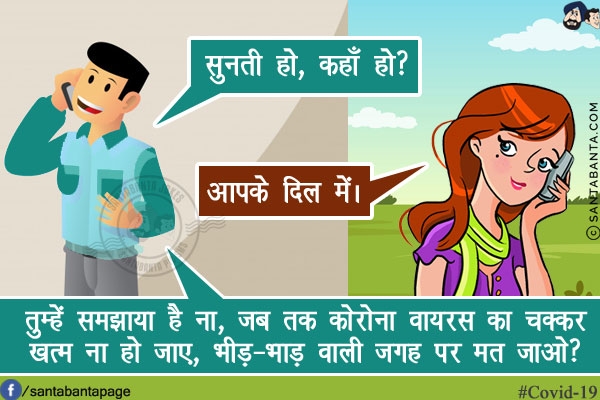 पति: सुनती हो, कहाँ हो?<br/>
पत्नी: आपके दिल में।<br/>
पति: तुम्हें समझाया है ना, जब तक कोरोना वायरस का चक्कर खत्म ना हो जाए, भीड़-भाड़ वाली जगह पर मत जाओ?