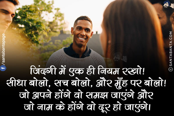 जिंदगी में एक ही नियम रखो!<br/>
सीधा बोलो, सच बोलो, और मुँह पर बोलो! जो अपने होंगे वो समझ जाएंगे और जो नाम के होंगे वो दूर हो जाएंगे।