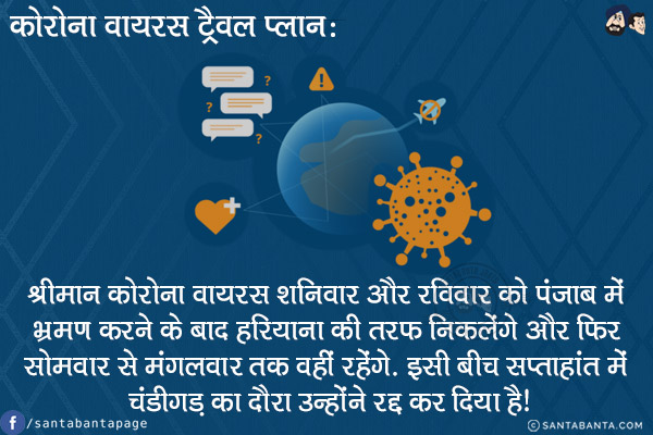 कोरोना वायरस ट्रैवल प्लान:<br/>
श्रीमान कोरोना वायरस शनिवार और रविवार को पंजाब में भ्रमण करने के बाद हरियाणा की तरफ निकलेंगे और फिर सोमवार से मंगलवार तक नहीं रहेंगे! इसी बीच सप्ताहांत में चंडीगड़ का दौरा उन्होंने रद्द कर दिया है! 