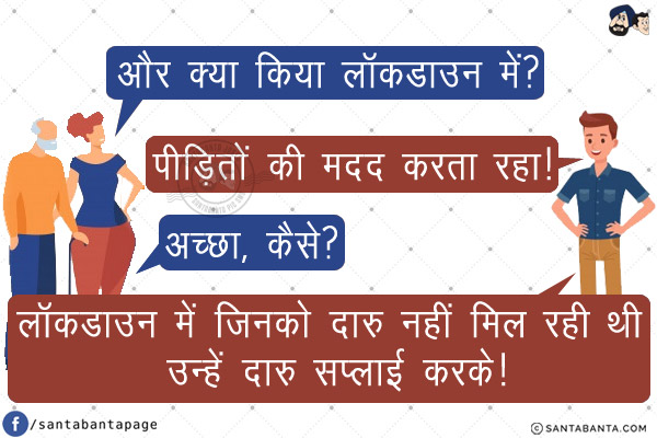 रिश्तेदार: और क्या किया लॉकडाउन में?<br/>
लड़का: पीड़ितों की मदद करता रहा!<br/>
रिश्तेदार: अच्छा, कैसे?<br/>
लड़का: लॉकडाउन में जिनको दारु नहीं मिल रही थी उन्हें दारु सप्लाई करके!