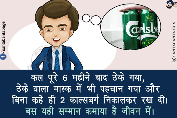 कल पूरे 6 महीने बाद ठेके गया, ठेके वाला मास्क में भी पहचान गया और बिना कहे ही 2 काल्सबर्ग निकालकर रख दी।<br/>
बस यही सम्मान कमाया है जीवन में।