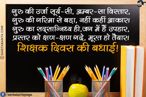 गुरु की उर्जा सूर्य-सी, अम्बर-सा विस्तार,<br/>
गुरु की गरिमा से बड़ा, नहीं कहीं आकार।<br/>
गुरु का सद्सान्निध्य ही,जग में हैं उपहार,<br/>
प्रस्तर को क्षण-क्षण गढ़े, मूरत हो तैयार।<br/>
शिक्षक दिवस की बधाई!