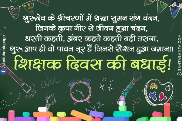 गुरूदेव के श्रीचरणों में श्रद्धा सुमन संग वंदन,<br/>
जिनके कृपा नीर से जीवन हुआ चंदन,<br/>
धरती कहती, अंबर कहते कहती यही तराना,<br/>
गुरू आप ही वो पावन नूर हैं जिनसे रौशन हुआ जमाना।<br/>
शिक्षक दिवस की बधाई!