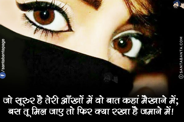 जो सूरुर है तेरी आँखों में वो बात कहां मैखाने में;<br/>
बस तू मिल जाए तो फिर क्या रखा है ज़माने में!