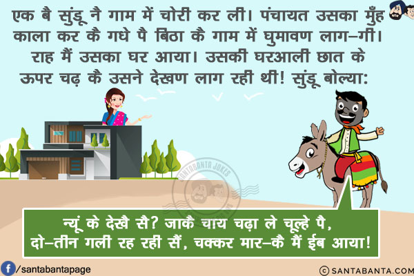 एक बै सुंडू नै गाम में चोरी कर ली।<br/>
पंचायत उसका मुँह काला कर कै गधे पै बिठा कै गाम में घुमावण लाग-गी।  राह मैं उसका घर आया।<br/>
उसकी घरआली छात के ऊपर चढ़ कै उसने देखण लाग रही थी!<br/>
सुंडू बोल्या: न्यूं के देखै सै? जाकै चाय चढ़ा ले चूल्हे पै, दो-तीन गली रह रही सैं, चक्कर मार-कै  मैं ईब आया!