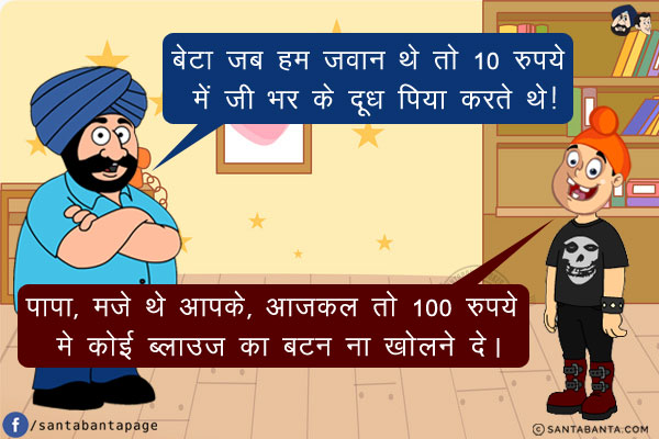 संता: बेटा जब हम जवान थे तो 10 रुपये में जी भर के दूध पिया करते थे!<br/>
बेटा: पापा, मजे थे आपके, आजकल तो 100 रुपये मे कोई ब्लाउज़ का बटन ना खोलने दे।