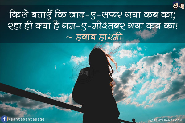 किसे बताएँ कि ज़ाद-ए-सफ़र गया कब का; <br/>
रहा ही क्या है ग़म-ए-मो'तबर गया कब का! 