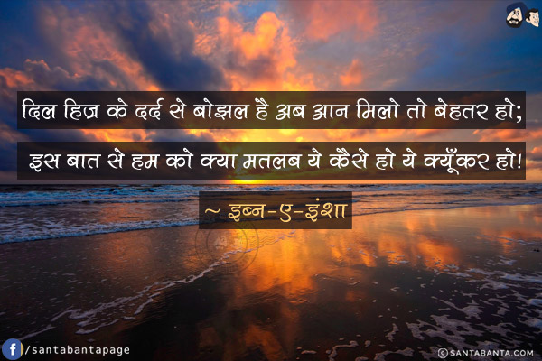 दिल हिज्र के दर्द से बोझल है अब आन मिलो तो बेहतर हो; <br/>
इस बात से हम को क्या मतलब ये कैसे हो ये क्यूँकर हो!