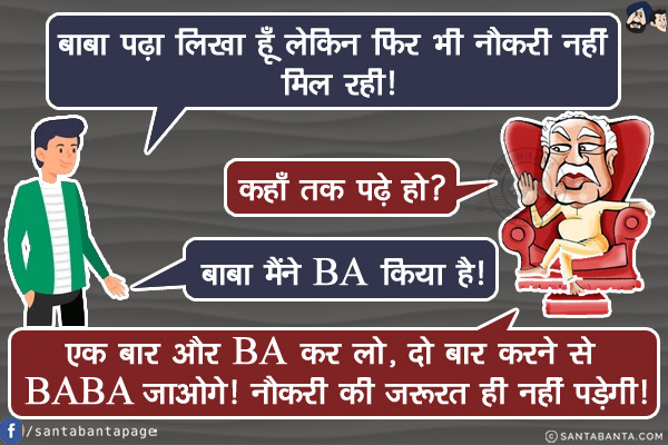 भक्त: बाबा पढ़ा लिखा हूँ लेकिन फिर भी नौकरी नहीं मिल रही!<br/>
निर्मल बाबा: कहाँ तक पढ़े हो?<br/>
भक्त: बाबा मैंने BA किया है!<br/>
निर्मल बाबा: एक बार और BA कर लो, दो बार करने से BABA जाओगे! नौकरी की ज़रूरत ही नहीं पड़ेगी!