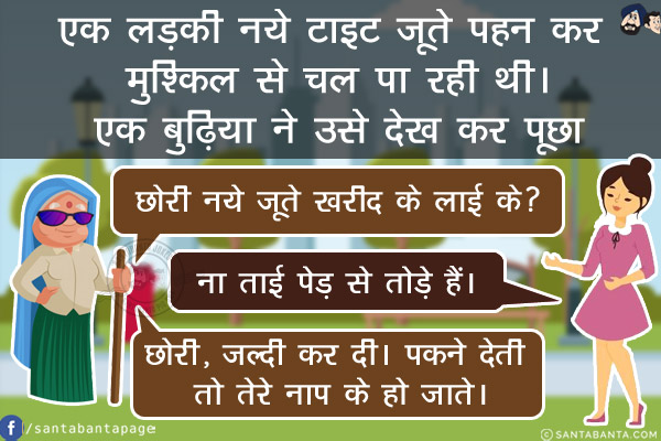 एक लड़की नये टाइट जूते पहन कर मुश्किल से चल पा रही थी।<br/>
एक बुढ़िया ने उसे देख कर पूछा, `छोरी नये जूते खरीद के लाई के?`<br/>
लड़की हरियाणे की थी। वो हरियाणवी ही क्या जो सीधा जवाब दे। लड़की बोली, `ना ताई पेड़ से तोड़े हैं।`<br/>
ताई भी हरियाणवी थी। जवाब दिया, `छोरी, जल्दी कर दी। पकने देती तो तेरे नाप के हो जाते।`