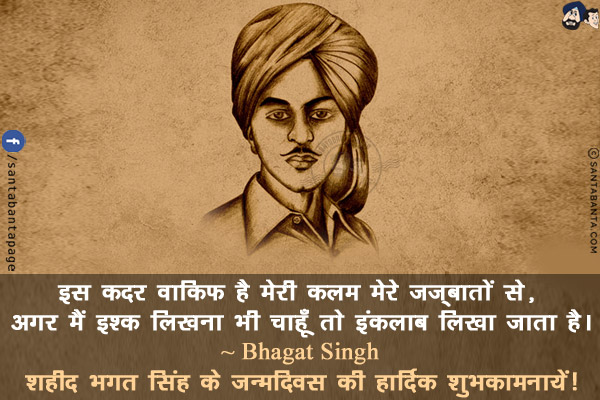 इस कदर वाकिफ है मेरी कलम मेरे जज़्बातों से, अगर मैं इश्क़ लिखना भी चाहूँ तो इंक़लाब लिखा जाता है।<br/>
~ Bhagat Singh<br/>
शहीद भगत सिंह के जन्मदिवस की हार्दिक शुभकामनायें!