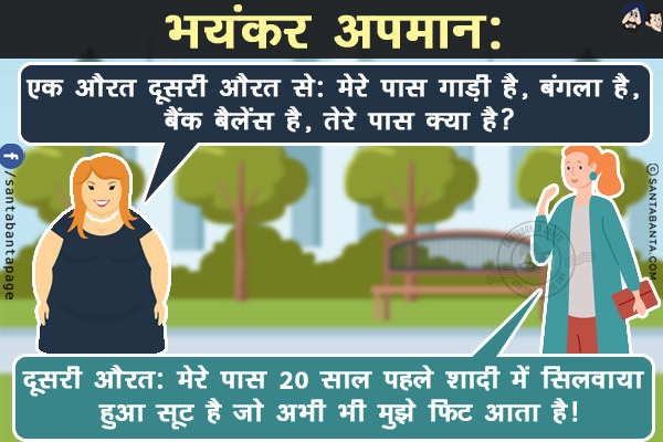 भयंकर अपमान:<br/>
एक औरत दूसरी औरत से: मेरे पास गाड़ी है, बंगला है, बैंक बैलेंस है, तेरे पास क्या है?<br/>
दूसरी औरत: मेरे पास 20 साल पहले शादी में सिलवाया हुआ सूट है जो अभी भी मुझे फिट आता है!