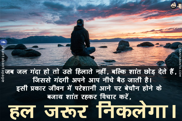 जब जल गंदा हो तो उसे हिलाते नहीं, बल्कि शांत छोड़ देते हैं, जिससे गंदगी अपने आप नीचे बैठ जाती है।<br/>
इसी प्रकार जीवन में परेशानी आने पर बेचैन होने के बजाय शांत रहकर विचार करें, हल जरूर निकलेगा।