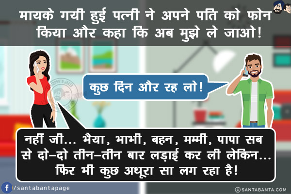 मायके गयी हुई पत्नी ने अपने पति को फोन किया और कहा कि अब मुझे ले जाओ!<br/>
पति: कुछ दिन और रह लो!<br/>
पत्नी: नहीं जी... भैया, भाभी, बहन, मम्मी, पापा सब से दो-दो तीन-तीन बार लड़ाई कर ली लेकिन...<br/>
फिर भी कुछ अधूरा सा लग रहा है!