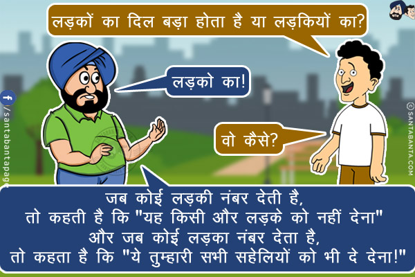 बंता: लड़कों का दिल बड़ा होता है या लड़कियों का?<br/>
संता: लड़को का!<br/>
बंता: वो कैसे?<br/>
संता: जब कोई लड़की नंबर देती है, तो कहती है कि `यह किसी और लड़के को नहीं देना` और जब कोई लड़का नंबर देता है, तो कहता है कि `ये तुम्हारी सभी सहेलियों को भी दे देना!`