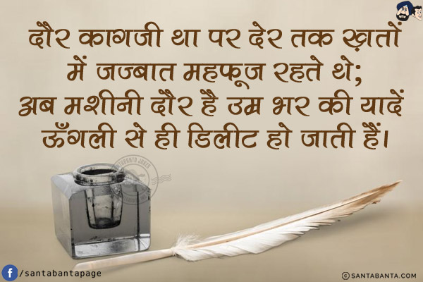 दौर काग़जी था पर देर तक ख़तों में जज़्बात महफ़ूज़ रहते थे;<br/>
अब मशीनी दौर है उम्र भर की यादें ऊँगली से ही डिलीट हो जाती हैं।