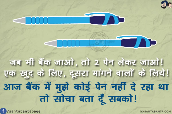 जब भी बैंक जाओ, तो 2 पेन लेकर जाओ!<br/>
एक खुद के लिए, दूसरा मांगने वालों के लिये!<br/>
आज बैंक में मुझे कोई पेन नहीं दे रहा था तो सोचा बता दूँ सबको!