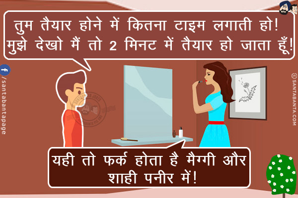 पति: तुम तैयार होने में कितना टाइम लगाती हो! मुझे देखो मैं तो 2 मिनट में तैयार हो जाता हूँ!<br/>
पत्नी: यही तो फर्क होता है मैग्गी और शाही पनीर में!